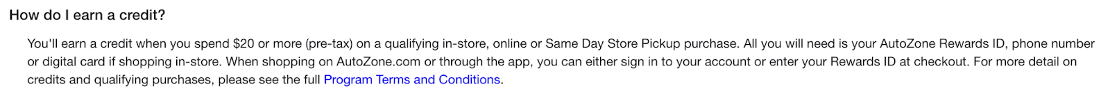 AutoZone Rewards Vaka Çalışması–SSS sayfalarından bir ekran görüntüsü. Şöyle yazıyor: “Nasıl kredi kazanırım? Uygun bir mağazada, çevrimiçi veya Aynı Gün Mağazadan Teslim alımı için 20 ABD Doları veya daha fazla (vergi öncesi) harcama yaptığınızda kredi kazanırsınız. Mağazada alışveriş yapıyorsanız ihtiyacınız olan tek şey AutoZone Rewards kimliğiniz, telefon numaranız veya dijital kartınızdır. AutoZone.com'da veya uygulama aracılığıyla alışveriş yaparken, hesabınızda oturum açabilir veya ödeme sırasında Ödül Kimliğinizi girebilirsiniz. Krediler ve uygun satın almalar hakkında daha fazla ayrıntı için lütfen Program Hüküm ve Koşullarının tamamına bakın."
