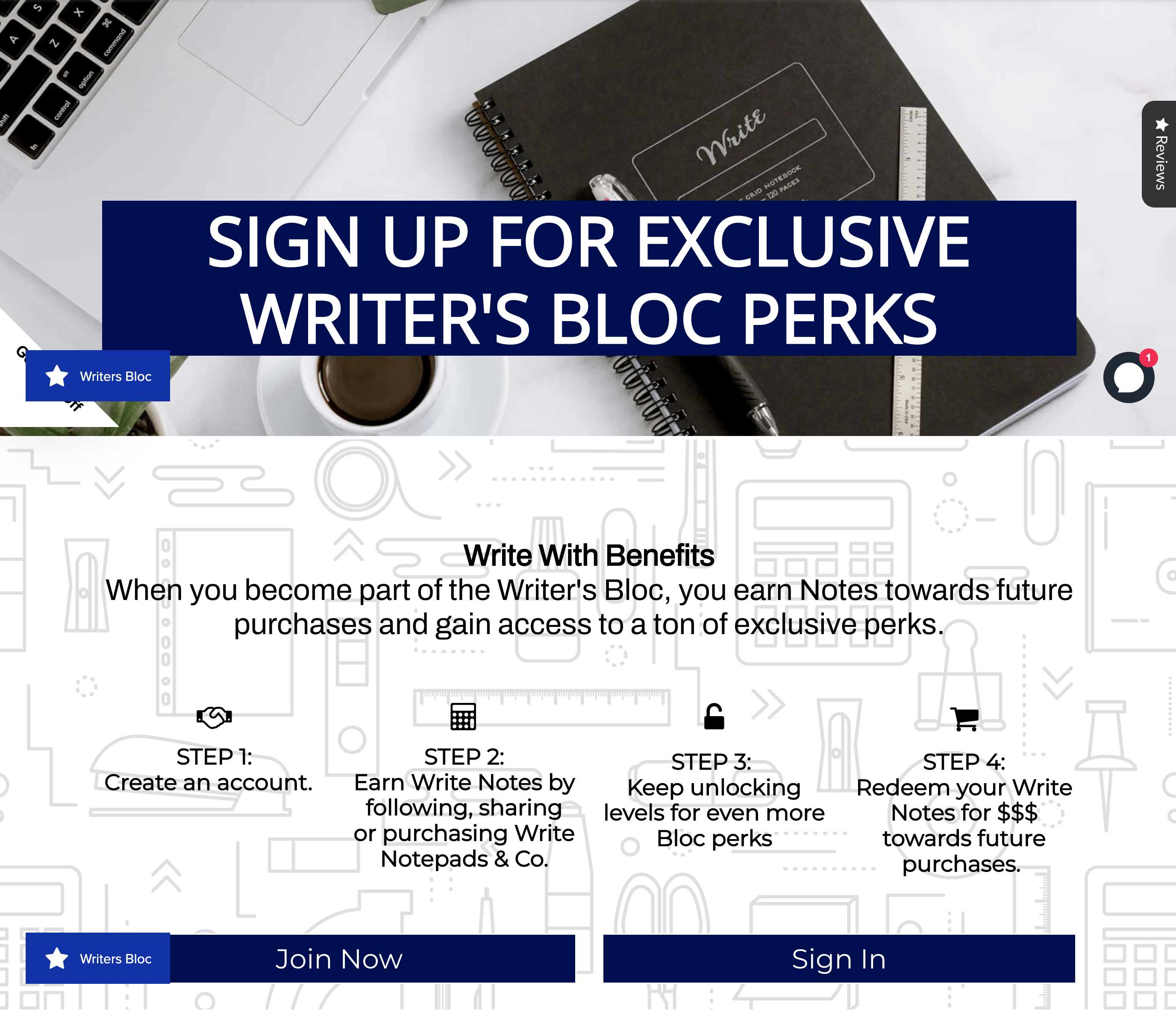 Writer Bloc, programın nasıl çalıştığını açıklayan bir metin içeren program açıklayıcı sayfasını ödüllendirir: Özel Writer's Bloc Avantajlarına Kaydolun. Avantajlarla Yazın. Writer's Bloc'un bir parçası olduğunuzda, gelecekteki satın alma işlemleriniz için Notlar kazanır ve bir ton özel ayrıcalığa erişim hakkı kazanırsınız. Adım 1: Bir hesap oluşturun. 2. Adım: Write Notepads & Co'yu takip ederek, paylaşarak veya satın alarak Write Notes kazanın. 3. Adım: Daha da fazla Blok avantajı için seviyelerin kilidini açmaya devam edin 4. Adım: Write Notes'unuzu gelecekteki satın alma işlemleri için $$$ karşılığında kullanın. Bu metnin altında iki harekete geçirici mesaj düğmesi vardır: Şimdi Katılın ve Giriş Yapın. Sayfanın arka planı, makas, kalem, cetvel ve daha fazlası gibi kırtasiye simgeleriyle dolu beyaz ve açık gri bir grafikle tasarlanmıştır.