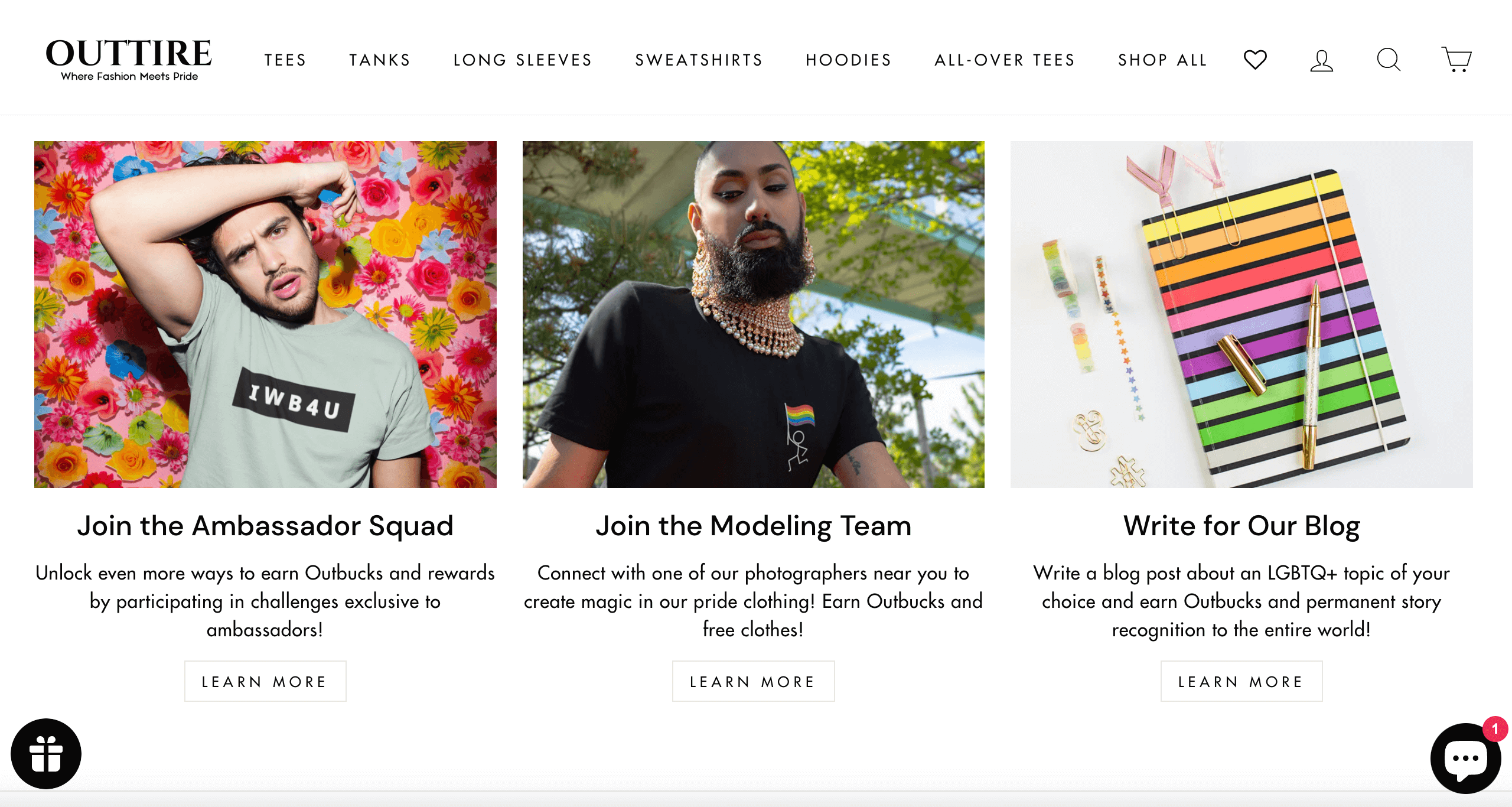 Zrzut ekranu ze strony internetowej Outtire pokazujący różne sposoby, w jakie klienci mogą zdobywać punkty zwane Outbucks. Pierwsza przedstawia osobę pozującą przed wielobarwną ścianą z kwiatów z tekstem poniżej: Dołącz do Drużyny Ambasadorów. Odblokuj jeszcze więcej sposobów na zarabianie Outbucks i nagród, biorąc udział w wyzwaniach wyłącznie dla ambasadorów.Następny obraz przedstawia kogoś modelującego na zewnątrz z tekstem poniżej: Dołącz do zespołu modelek. Połącz się z jednym z naszych fotografów w Twojej okolicy, aby stworzyć magię w naszej dumnej odzieży! Zarabiaj Outbucks i darmowe ubrania! Końcowy obraz przedstawia tęczowy notatnik i długopis z tekstem poniżej: Napisz do naszego bloga. Napisz post na blogu na wybrany przez siebie temat LGBTQ+ i zdobądź Outbucks oraz stałe rozpoznawanie historii na całym świecie!