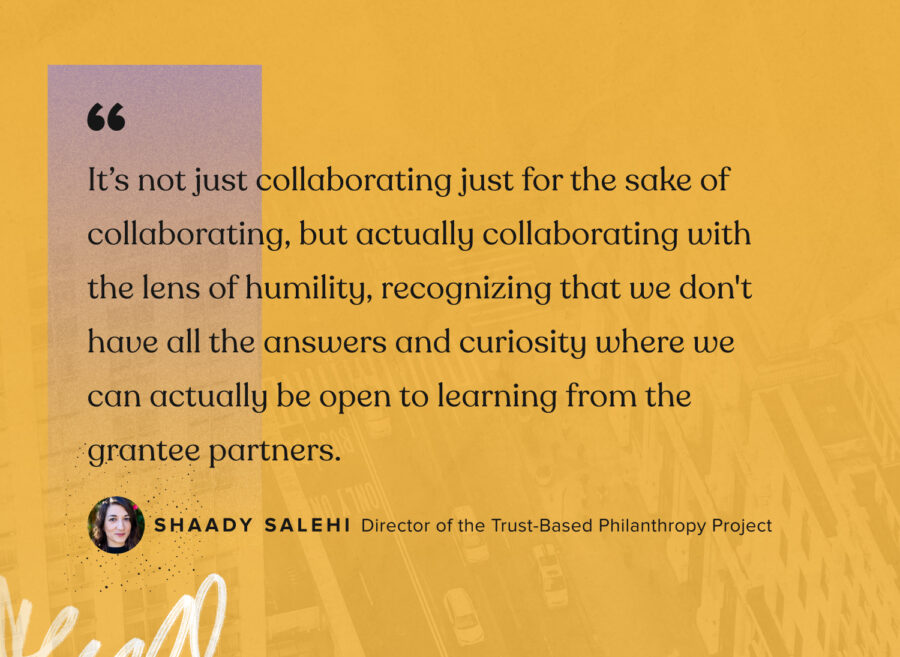 "Non si tratta solo di collaborare solo per il gusto di collaborare, ma di collaborare effettivamente con la lente dell'umiltà, riconoscendo che non abbiamo tutte le risposte e la curiosità per cui possiamo effettivamente essere aperti a imparare dai partner beneficiari." - Shaady Salehi, Direttore del progetto Filantropia basato sulla fiducia